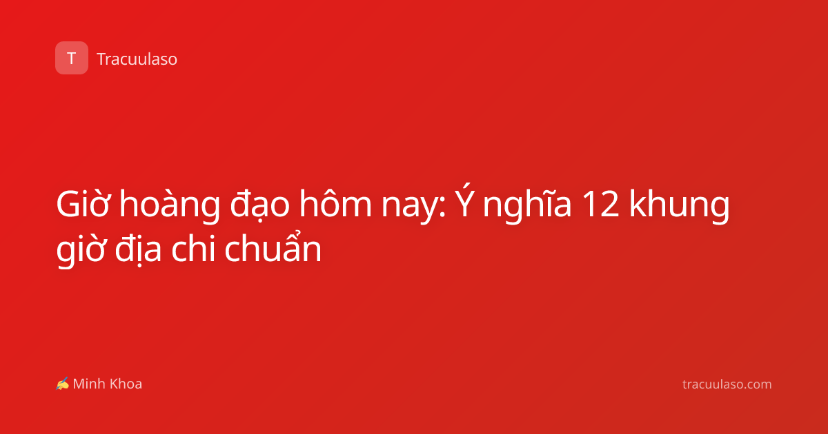 Giờ hoàng đạo hôm nay: Ý nghĩa 12 khung giờ địa chi chuẩn