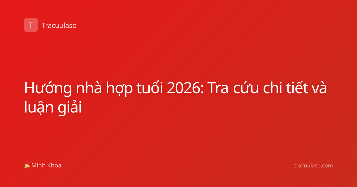 Hướng nhà hợp tuổi 2026: Tra cứu chi tiết và luận giải