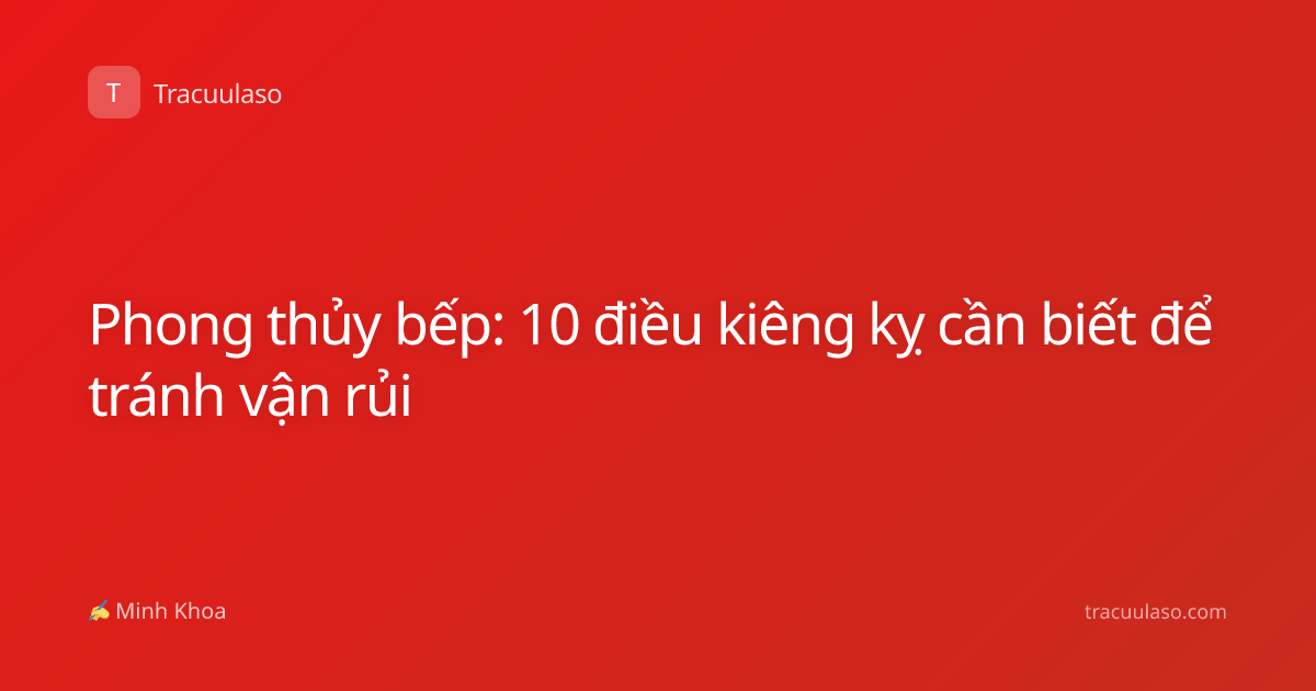 Phong thủy bếp: 10 điều kiêng kỵ cần biết để tránh vận rủi