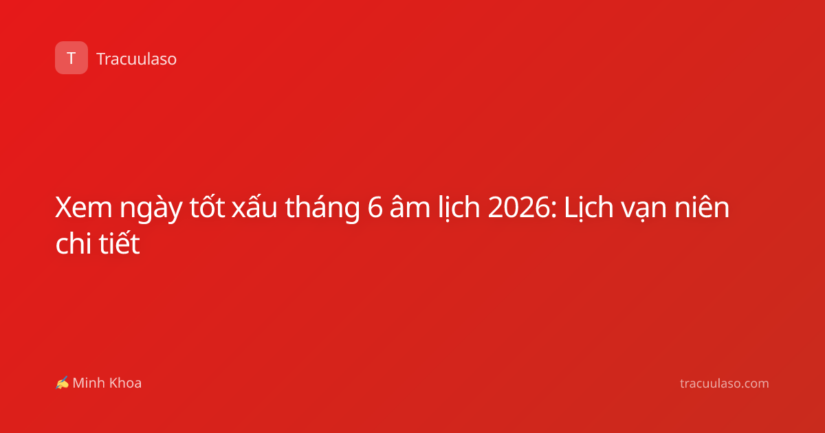 Xem ngày tốt xấu tháng 6 âm lịch 2026: Lịch vạn niên chi tiết